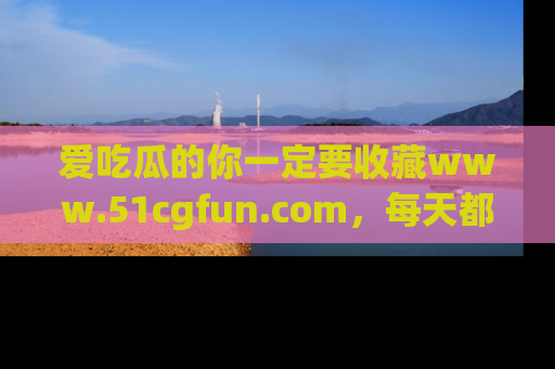 爱吃瓜的你一定要收藏www.51cgfun.com，每天都能发布精彩点评！