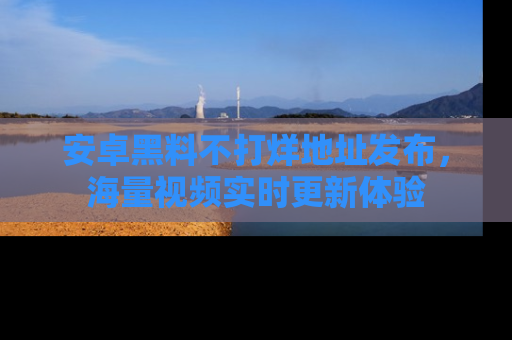 安卓黑料不打烊地址发布，海量视频实时更新体验