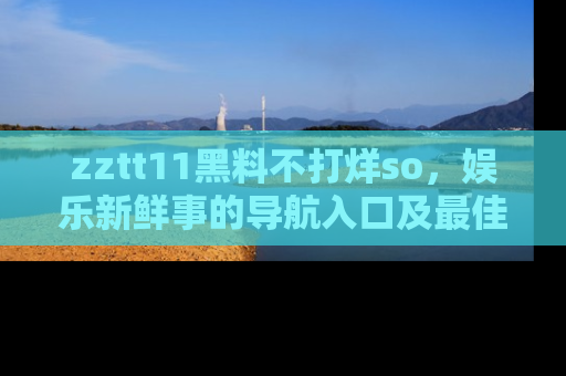 zztt11黑料不打烊so，娱乐新鲜事的导航入口及最佳浏览线路推荐