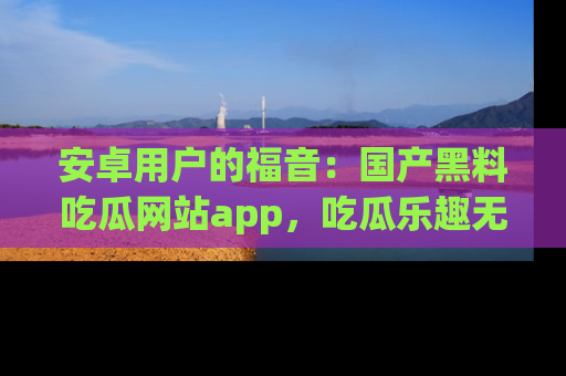 安卓用户的福音：国产黑料吃瓜网站app，吃瓜乐趣无穷尽！