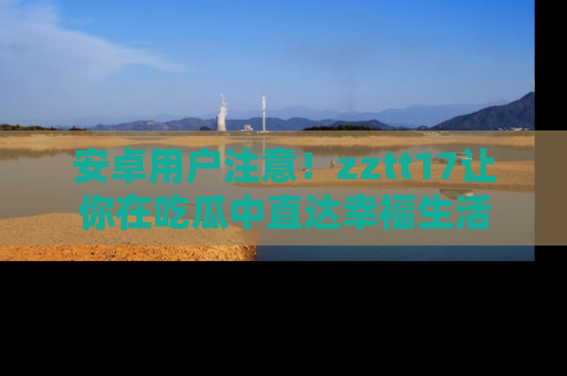 安卓用户注意！zztt17让你在吃瓜中直达幸福生活