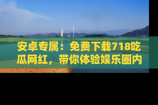安卓专属：免费下载718吃瓜网红，带你体验娱乐圈内幕