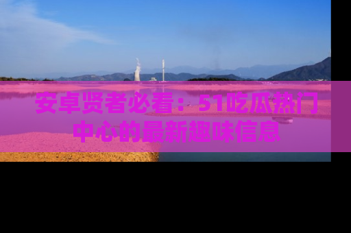 安卓贤者必看：51吃瓜热门中心的最新趣味信息