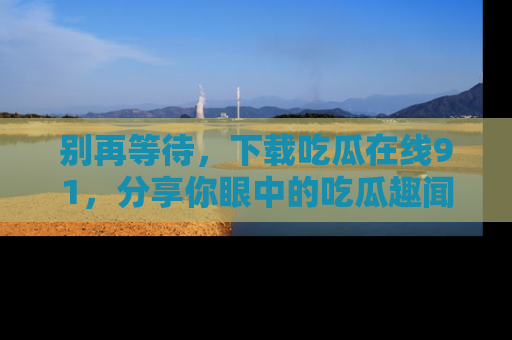 别再等待,下载吃瓜在线91,分享你眼中的吃瓜趣闻吧!