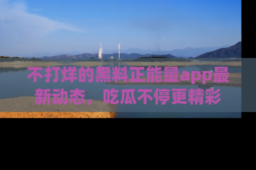 不打烊的黑料正能量app最新动态，吃瓜不停更精彩