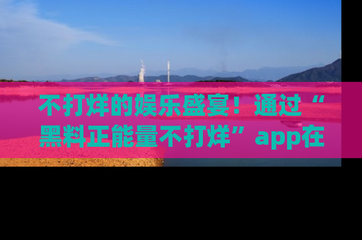 不打烊的娱乐盛宴！通过“黑料正能量不打烊”app在线观看最新内容，链接在此，不容错过！