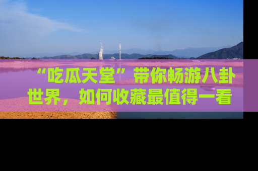 “吃瓜天堂”带你畅游八卦世界,如何收藏最值得一看的趣闻?