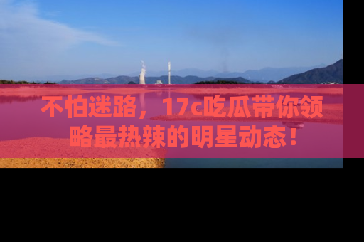 不怕迷路,17c吃瓜带你领略最热辣的明星动态!