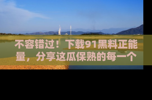 不容错过！下载91黑料正能量，分享这瓜保熟的每一个瞬间！
