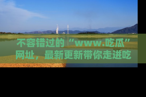 不容错过的“www.吃瓜”网址,最新更新带你走进吃瓜新时尚