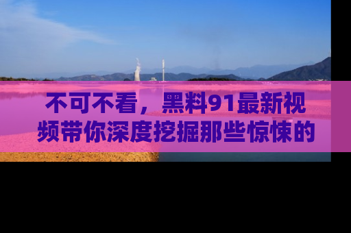 不可不看,黑料91最新视频带你深度挖掘那些惊悚的黑料内幕!