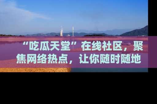 “吃瓜天堂”在线社区,聚焦网络热点,让你随时随地吃瓜不停