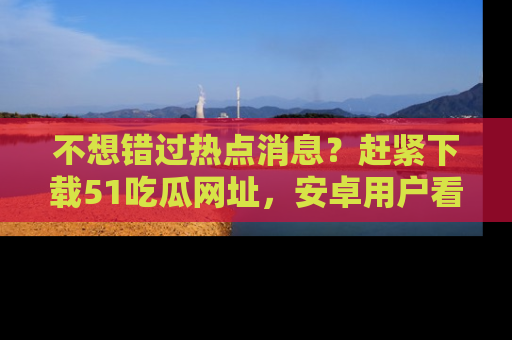 不想错过热点消息？赶紧下载51吃瓜网址，安卓用户看这边！