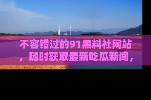不容错过的91黑料社网站，随时获取最新吃瓜新闻，留意91黑料社的动态更新！