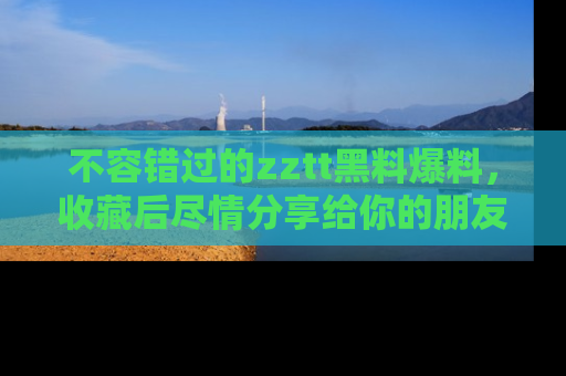 不容错过的zztt黑料爆料，收藏后尽情分享给你的朋友