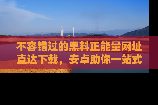 不容错过的黑料正能量网址直达下载，安卓助你一站式吃瓜体验！