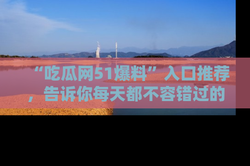 “吃瓜网51爆料”入口推荐,告诉你每天都不容错过的娱乐八卦!