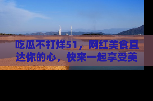 吃瓜不打烊51，网红美食直达你的心，快来一起享受美好时光！