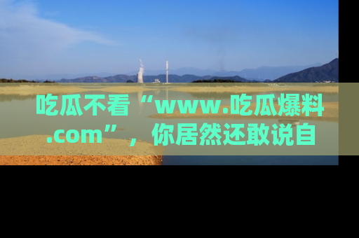 吃瓜不看“www.吃瓜爆料.com”，你居然还敢说自己是吃瓜群众？