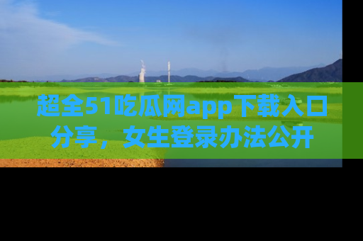 超全51吃瓜网app下载入口分享,女生登录办法公开