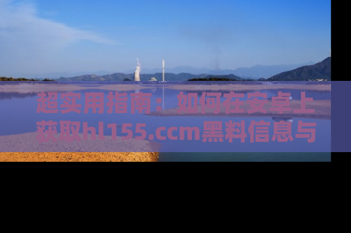 超实用指南:如何在安卓上获取hl155.ccm黑料信息与技巧