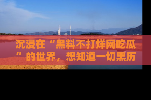 沉浸在“黑料不打烊网吃瓜”的世界,想知道一切黑历史与内幕信息的网站!