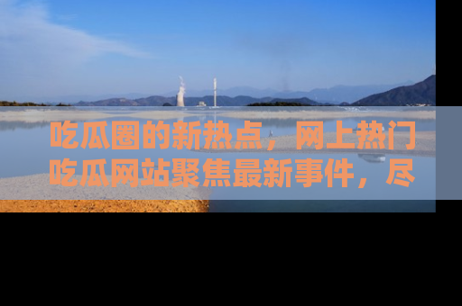 吃瓜圈的新热点，网上热门吃瓜网站聚焦最新事件，尽在吃瓜网站！