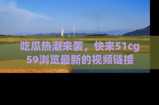 吃瓜热潮来袭，快来51cg59浏览最新的视频链接