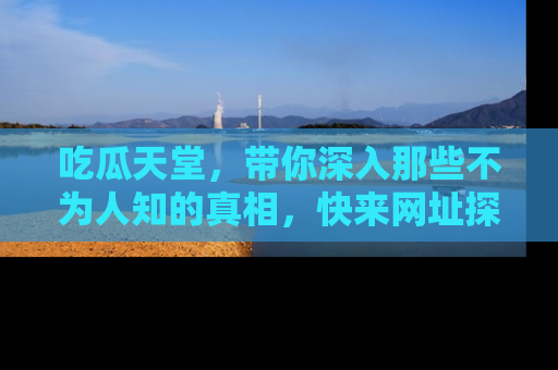 吃瓜天堂，带你深入那些不为人知的真相，快来网址探索吧！