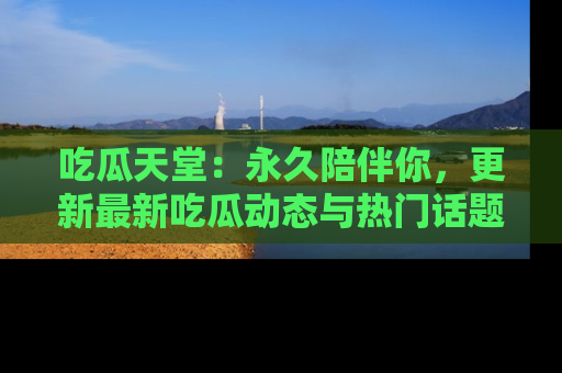 吃瓜天堂：永久陪伴你，更新最新吃瓜动态与热门话题