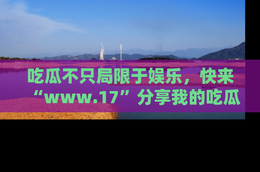 吃瓜不只局限于娱乐，快来“www.17”分享我的吃瓜技巧，成为社交圈的明星！