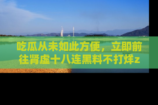 吃瓜从未如此方便，立即前往肾虚十八连黑料不打烊zzzttt，发现更多精彩，地址在这里！