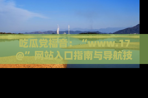 吃瓜党福音：“www.17@”网站入口指南与导航技巧全解析