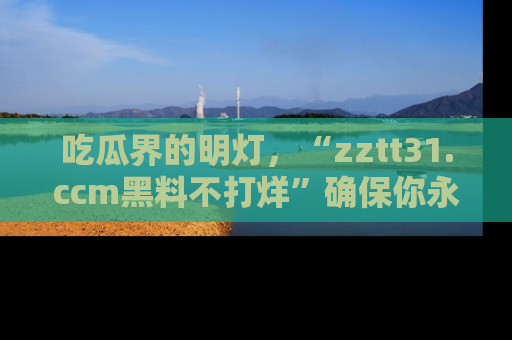吃瓜界的明灯，“zztt31.ccm黑料不打烊”确保你永不迷路！