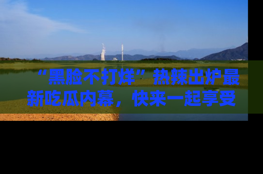 “黑脸不打烊”热辣出炉最新吃瓜内幕,快来一起享受这份乐趣吧!