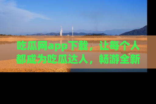 吃瓜网app下载,让每个人都成为吃瓜达人,畅游全新网页!