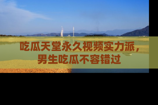 吃瓜天堂永久视频实力派，男生吃瓜不容错过