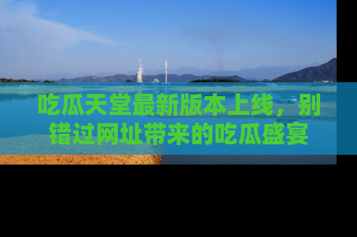 吃瓜天堂最新版本上线，别错过网址带来的吃瓜盛宴