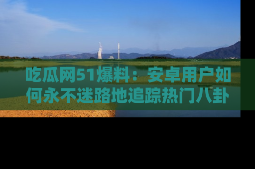 吃瓜网51爆料：安卓用户如何永不迷路地追踪热门八卦信息