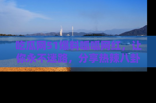 吃瓜网51爆料呱呱网红，让你永不迷路，分享热辣八卦速递！