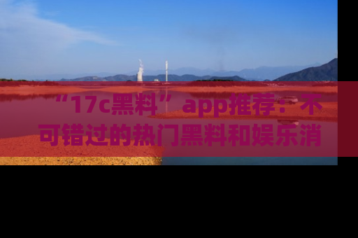 “17c黑料”app推荐:不可错过的热门黑料和娱乐消息