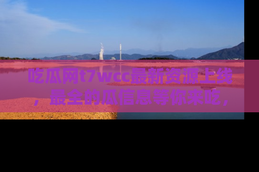 吃瓜网t7wcc最新资源上线,最全的瓜信息等你来吃,快来围观!