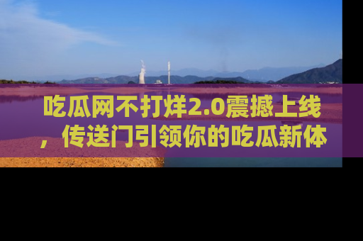 吃瓜网不打烊2.0震撼上线,传送门引领你的吃瓜新体验