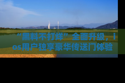 “黑料不打烊”全面升级,ios用户独享豪华传送门体验!