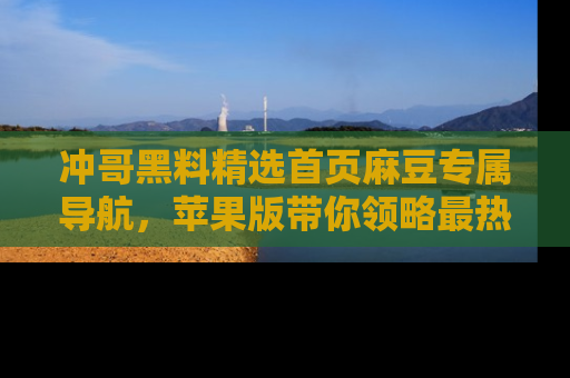 冲哥黑料精选首页麻豆专属导航，苹果版带你领略最热的黑料故事