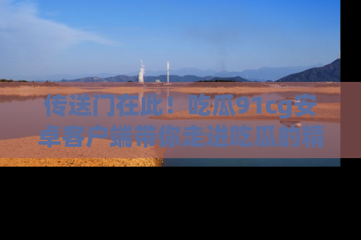 传送门在此！吃瓜91cg安卓客户端带你走进吃瓜的精彩世界