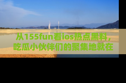 从155fun看ios热点黑料，吃瓜小伙伴们的聚集地就在这里！