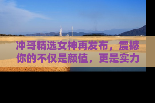 冲哥精选女神再发布，震撼你的不仅是颜值，更是实力！