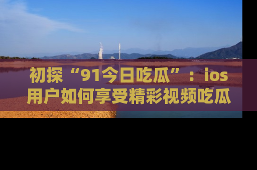 初探“91今日吃瓜”：ios用户如何享受精彩视频吃瓜时光