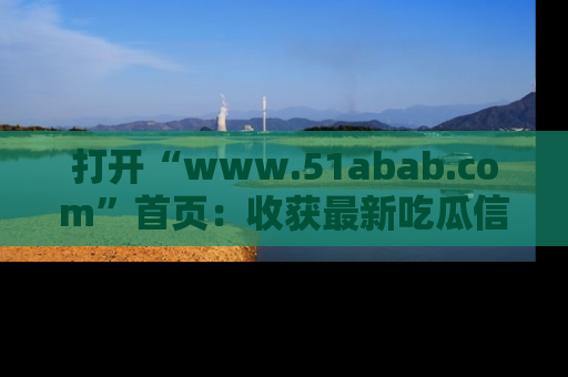 打开“www.51abab.com”首页：收获最新吃瓜信息，成为圈内明星动态达人！